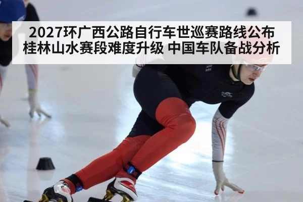 2027环广西公路自行车世巡赛路线公布桂林山水赛段难度升级 中国车队备战分析