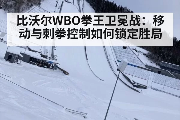 比沃尔WBO拳王卫冕战：移动与刺拳控制如何锁定胜局