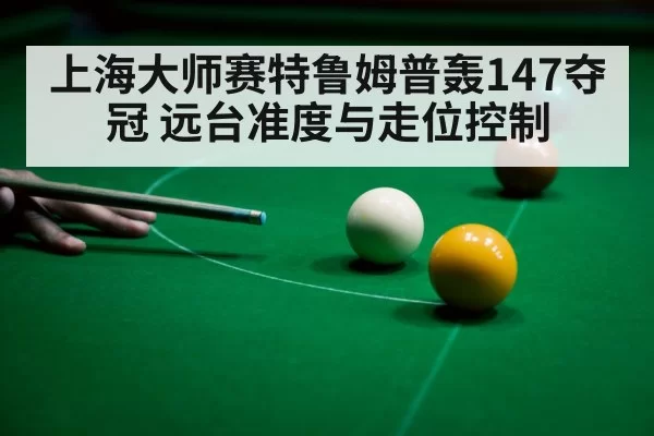 上海大师赛特鲁姆普轰147夺冠 远台准度与走位控制