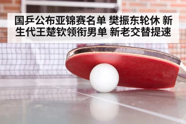 国乒公布亚锦赛名单 樊振东轮休 新生代王楚钦领衔男单 新老交替提速