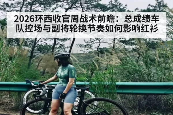 2026环西收官周战术前瞻：总成绩车队控场与副将轮换节奏如何影响红衫